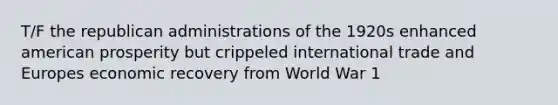 T/F the republican administrations of the 1920s enhanced american prosperity but crippeled international trade and Europes economic recovery from World War 1