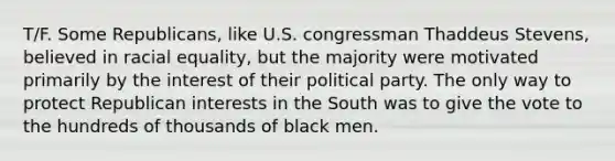 T/F. Some Republicans, like U.S. congressman Thaddeus Stevens, believed in racial equality, but the majority were motivated primarily by the interest of their political party. The only way to protect Republican interests in the South was to give the vote to the hundreds of thousands of black men.