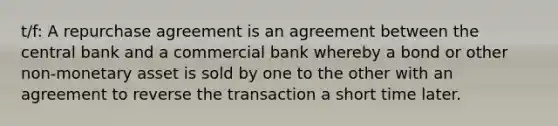 t/f: A repurchase agreement is an agreement between the central bank and a commercial bank whereby a bond or other non-monetary asset is sold by one to the other with an agreement to reverse the transaction a short time later.