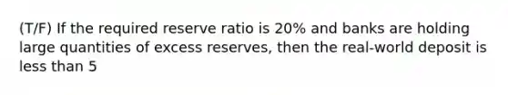 (T/F) If the required reserve ratio is 20% and banks are holding large quantities of excess reserves, then the real-world deposit is less than 5