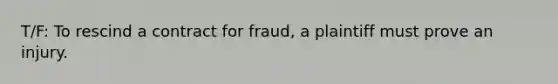 T/F: To rescind a contract for fraud, a plaintiff must prove an injury.