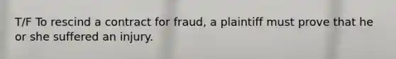 T/F To rescind a contract for fraud, a plaintiff must prove that he or she suffered an injury.