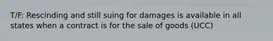 T/F: Rescinding and still suing for damages is available in all states when a contract is for the sale of goods (UCC)