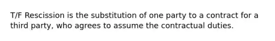 T/F Rescission is the substitution of one party to a contract for a third party, who agrees to assume the contractual duties.