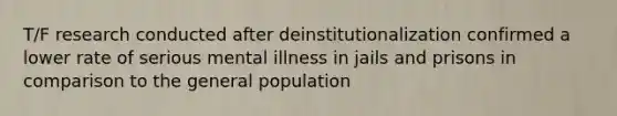 T/F research conducted after deinstitutionalization confirmed a lower rate of serious mental illness in jails and prisons in comparison to the general population