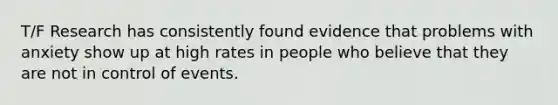 T/F Research has consistently found evidence that problems with anxiety show up at high rates in people who believe that they are not in control of events.