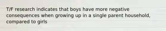 T/F research indicates that boys have more negative consequences when growing up in a single parent household, compared to girls