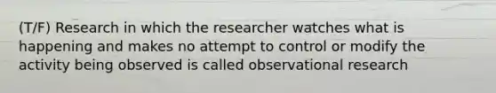 (T/F) Research in which the researcher watches what is happening and makes no attempt to control or modify the activity being observed is called observational research