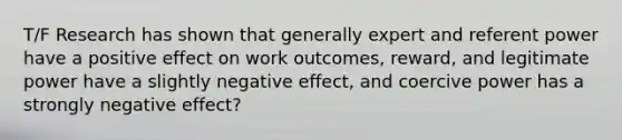 T/F Research has shown that generally expert and referent power have a positive effect on work outcomes, reward, and legitimate power have a slightly negative effect, and coercive power has a strongly negative effect?