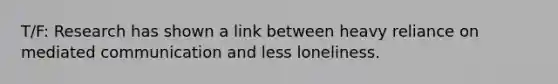 T/F: Research has shown a link between heavy reliance on mediated communication and less loneliness.