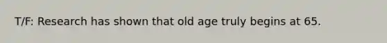 T/F: Research has shown that old age truly begins at 65.