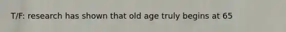 T/F: research has shown that old age truly begins at 65