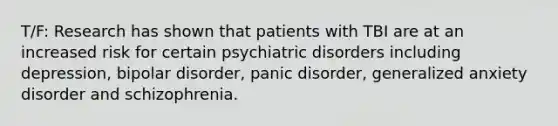 T/F: Research has shown that patients with TBI are at an increased risk for certain psychiatric disorders including depression, bipolar disorder, panic disorder, generalized anxiety disorder and schizophrenia.