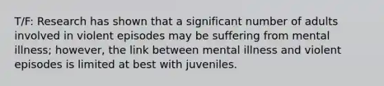 T/F: Research has shown that a significant number of adults involved in violent episodes may be suffering from mental illness; however, the link between mental illness and violent episodes is limited at best with juveniles.