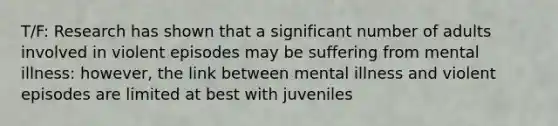 T/F: Research has shown that a significant number of adults involved in violent episodes may be suffering from mental illness: however, the link between mental illness and violent episodes are limited at best with juveniles