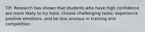 T/F: Research has shown that students who have high confidence are more likely to try hard, choose challenging tasks, experience positive emotions, and be less anxious in training and competition.