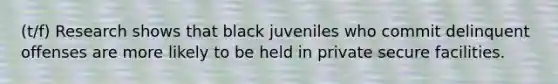 (t/f) Research shows that black juveniles who commit delinquent offenses are more likely to be held in private secure facilities.