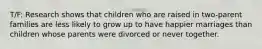 T/F: Research shows that children who are raised in two-parent families are less likely to grow up to have happier marriages than children whose parents were divorced or never together.