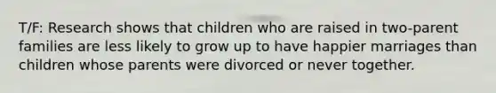 T/F: Research shows that children who are raised in two-parent families are less likely to grow up to have happier marriages than children whose parents were divorced or never together.