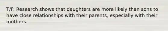 T/F: Research shows that daughters are more likely than sons to have close relationships with their parents, especially with their mothers.