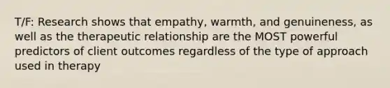 T/F: Research shows that empathy, warmth, and genuineness, as well as the therapeutic relationship are the MOST powerful predictors of client outcomes regardless of the type of approach used in therapy