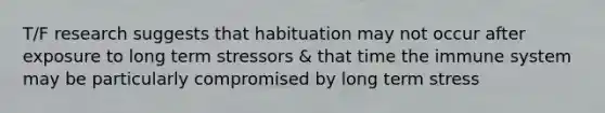 T/F research suggests that habituation may not occur after exposure to long term stressors & that time the immune system may be particularly compromised by long term stress