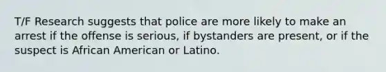 T/F Research suggests that police are more likely to make an arrest if the offense is serious, if bystanders are present, or if the suspect is African American or Latino.