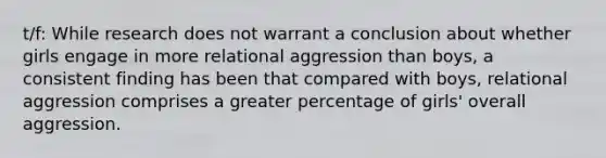 t/f: While research does not warrant a conclusion about whether girls engage in more relational aggression than boys, a consistent finding has been that compared with boys, relational aggression comprises a greater percentage of girls' overall aggression.