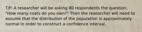 T/F: A researcher will be asking 80 respondents the question, "How many coats do you own?" Then the researcher will need to assume that the distribution of the population is approximately normal in order to construct a confidence interval.