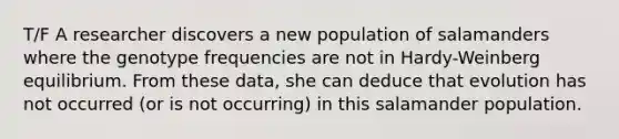 T/F A researcher discovers a new population of salamanders where the genotype frequencies are not in Hardy-Weinberg equilibrium. From these data, she can deduce that evolution has not occurred (or is not occurring) in this salamander population.