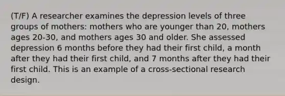 (T/F) A researcher examines the depression levels of three groups of mothers: mothers who are younger than 20, mothers ages 20-30, and mothers ages 30 and older. She assessed depression 6 months before they had their first child, a month after they had their first child, and 7 months after they had their first child. This is an example of a cross-sectional research design.