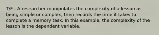 T/F - A researcher manipulates the complexity of a lesson as being simple or complex, then records the time it takes to complete a memory task. In this example, the complexity of the lesson is the dependent variable.