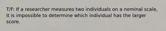 T/F: If a researcher measures two individuals on a nominal scale, it is impossible to determine which individual has the larger score.