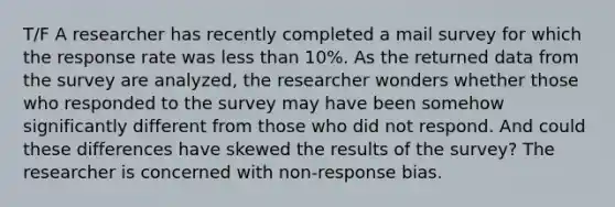 T/F A researcher has recently completed a mail survey for which the response rate was less than 10%. As the returned data from the survey are analyzed, the researcher wonders whether those who responded to the survey may have been somehow significantly different from those who did not respond. And could these differences have skewed the results of the survey? The researcher is concerned with non-response bias.