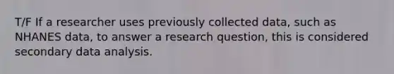 T/F If a researcher uses previously collected data, such as NHANES data, to answer a research question, this is considered secondary data analysis.