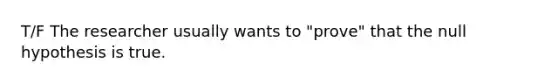 T/F The researcher usually wants to "prove" that the null hypothesis is true.