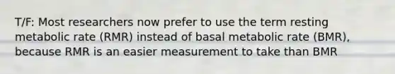 T/F: Most researchers now prefer to use the term resting metabolic rate (RMR) instead of basal metabolic rate (BMR), because RMR is an easier measurement to take than BMR