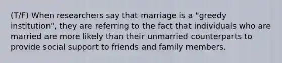 (T/F) When researchers say that marriage is a "greedy institution", they are referring to the fact that individuals who are married are more likely than their unmarried counterparts to provide social support to friends and family members.