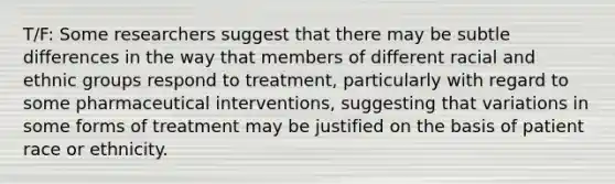 T/F: Some researchers suggest that there may be subtle differences in the way that members of different racial and ethnic groups respond to treatment, particularly with regard to some pharmaceutical interventions, suggesting that variations in some forms of treatment may be justified on the basis of patient race or ethnicity.