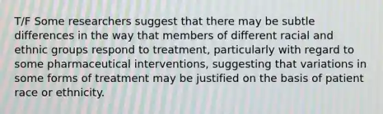 T/F Some researchers suggest that there may be subtle differences in the way that members of different racial and ethnic groups respond to treatment, particularly with regard to some pharmaceutical interventions, suggesting that variations in some forms of treatment may be justified on the basis of patient race or ethnicity.