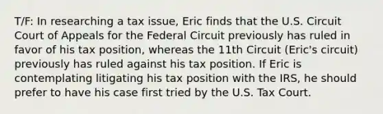 T/F: In researching a tax issue, Eric finds that the U.S. Circuit Court of Appeals for the Federal Circuit previously has ruled in favor of his tax position, whereas the 11th Circuit (Eric's circuit) previously has ruled against his tax position. If Eric is contemplating litigating his tax position with the IRS, he should prefer to have his case first tried by the U.S. Tax Court.