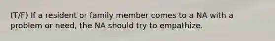 (T/F) If a resident or family member comes to a NA with a problem or need, the NA should try to empathize.