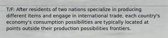 T/F: After residents of two nations specialize in producing different items and engage in international trade, each country's economy's consumption possibilities are typically located at points outside their production possibilities frontiers.