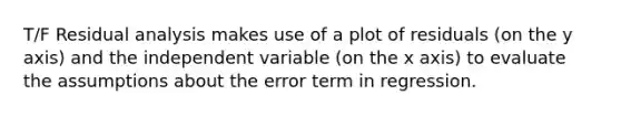 T/F Residual analysis makes use of a plot of residuals (on the y axis) and the independent variable (on the x axis) to evaluate the assumptions about the error term in regression.