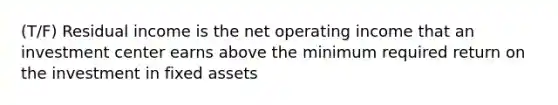 (T/F) Residual income is the net operating income that an investment center earns above the minimum required return on the investment in fixed assets