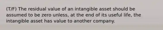 (T/F) The residual value of an intangible asset should be assumed to be zero unless, at the end of its useful life, the intangible asset has value to another company.