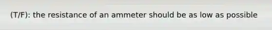 (T/F): the resistance of an ammeter should be as low as possible