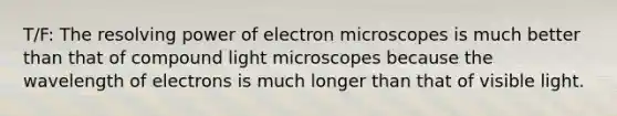 T/F: The resolving power of electron microscopes is much better than that of compound light microscopes because the wavelength of electrons is much longer than that of visible light.