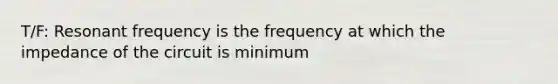 T/F: Resonant frequency is the frequency at which the impedance of the circuit is minimum