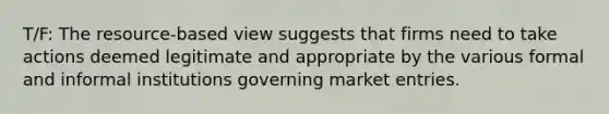 T/F: The resource-based view suggests that firms need to take actions deemed legitimate and appropriate by the various formal and informal institutions governing market entries.